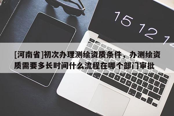 [河南省]初次办理测绘资质条件，办测绘资质需要多长时间什么流程在哪个部门审批