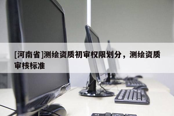 [河南省]测绘资质初审权限划分，测绘资质审核标准