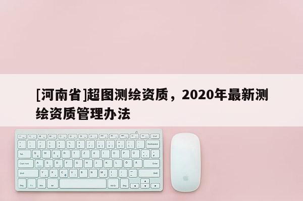 [河南省]超图测绘资质，2020年最新测绘资质管理办法
