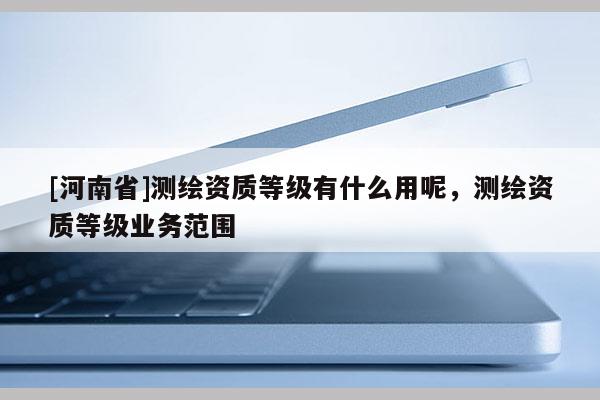 [河南省]测绘资质等级有什么用呢，测绘资质等级业务范围