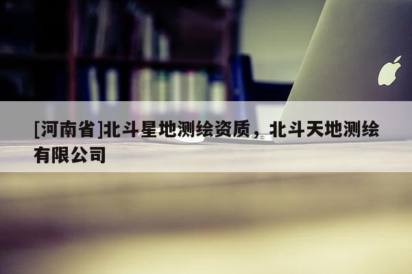 [河南省]北斗星地测绘资质，北斗天地测绘有限公司
