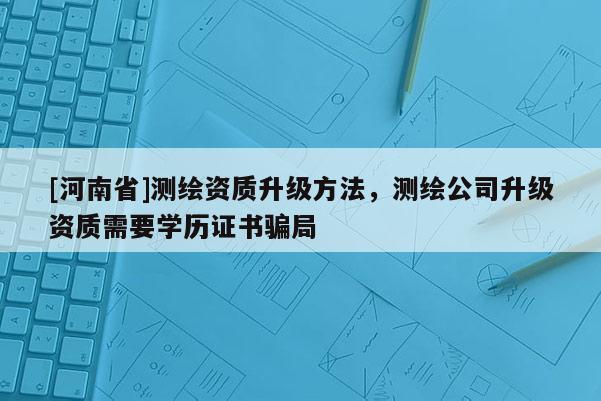 [河南省]测绘资质升级 *** ，测绘公司升级资质需要学历证书骗局