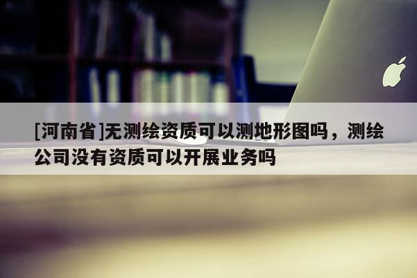 [河南省]无测绘资质可以测地形图吗，测绘公司没有资质可以开展业务吗