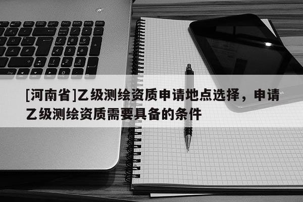 [河南省]乙级测绘资质申请地点选择，申请乙级测绘资质需要具备的条件