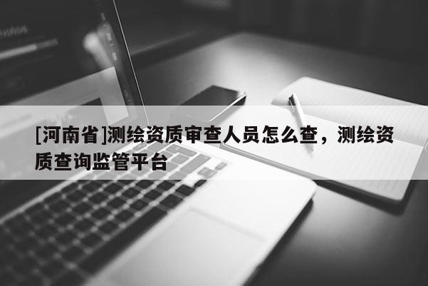 [河南省]测绘资质审查人员怎么查，测绘资质查询监管平台