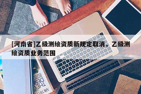 [河南省]乙级测绘资质新规定取消，乙级测绘资质业务范围