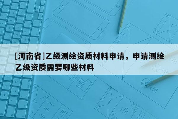 [河南省]乙级测绘资质材料申请，申请测绘乙级资质需要哪些材料