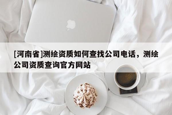 [河南省]测绘资质如何查找公司 *** ，测绘公司资质查询官方网站