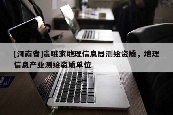 [河南省]贵哦家地理信息局测绘资质，地理信息产业测绘资质单位