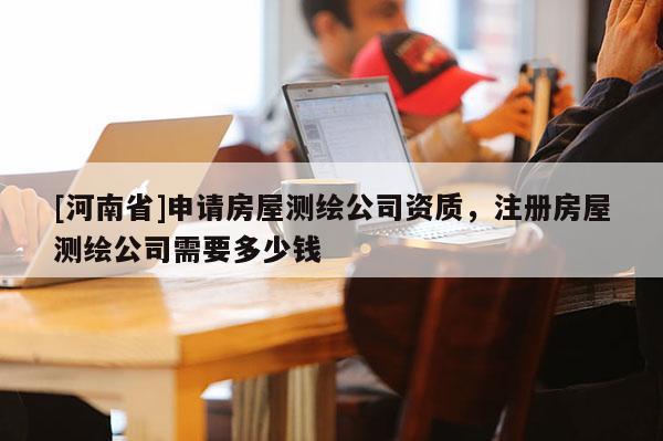 [河南省]申请房屋测绘公司资质，注册房屋测绘公司需要多少钱