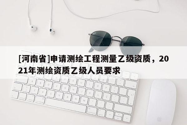 [河南省]申请测绘工程测量乙级资质，2021年测绘资质乙级人员要求