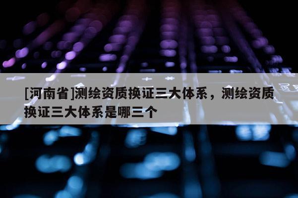 [河南省]测绘资质换证三大体系，测绘资质换证三大体系是哪三个