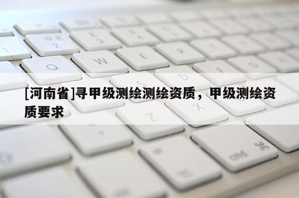 [河南省]寻甲级测绘测绘资质，甲级测绘资质要求
