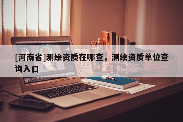 [河南省]测绘资质在哪查，测绘资质单位查询入口