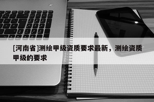 [河南省]测绘甲级资质要求最新，测绘资质甲级的要求