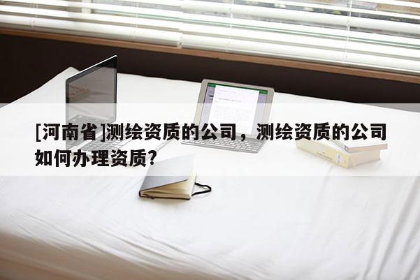 [河南省]测绘资质的公司，测绘资质的公司如何办理资质?