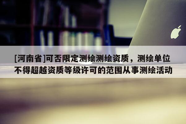 [河南省]可否限定测绘测绘资质，测绘单位不得超越资质等级许可的范围从事测绘活动