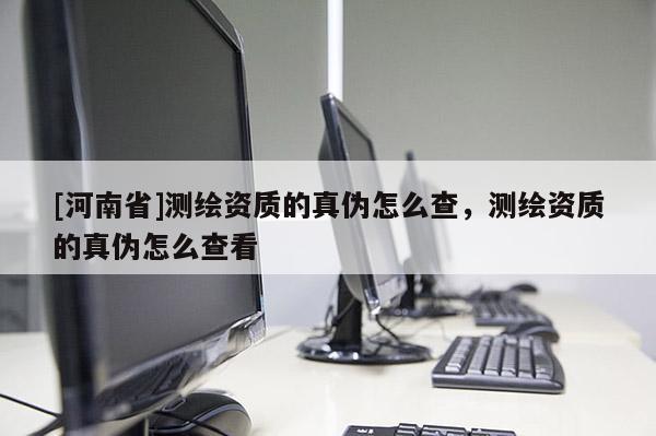 [河南省]测绘资质的真伪怎么查，测绘资质的真伪怎么查看
