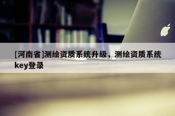 [河南省]测绘资质系统升级，测绘资质系统key登录