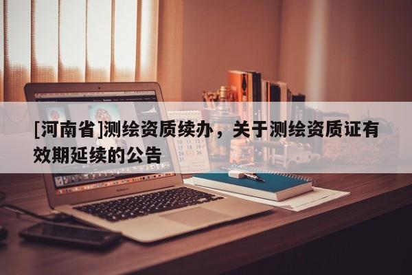[河南省]测绘资质续办，关于测绘资质证有效期延续的公告