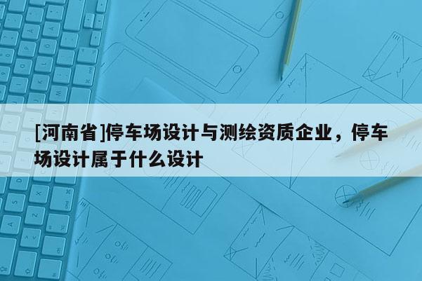 [河南省]停车场设计与测绘资质企业，停车场设计属于什么设计