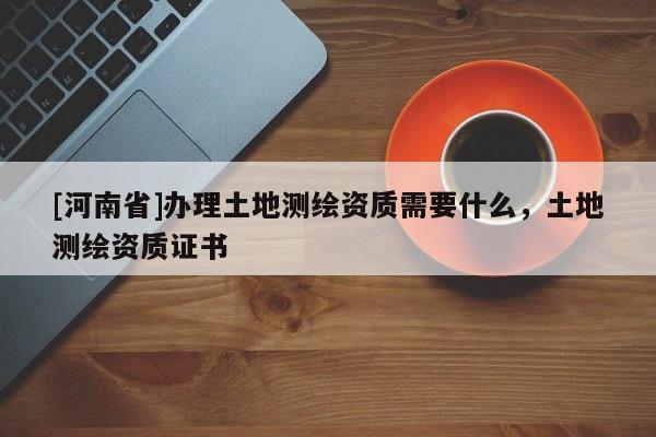 [河南省]办理土地测绘资质需要什么，土地测绘资质证书