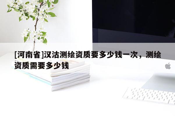 [河南省]汉沽测绘资质要多少钱一次，测绘资质需要多少钱