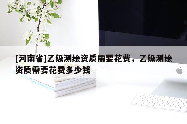 [河南省]乙级测绘资质需要花费，乙级测绘资质需要花费多少钱