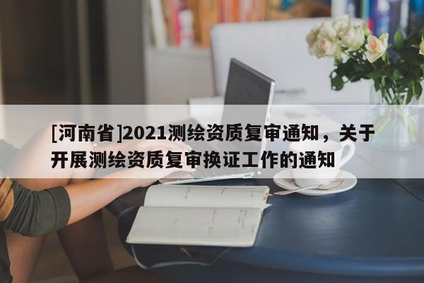 [河南省]2021测绘资质复审通知，关于开展测绘资质复审换证工作的通知