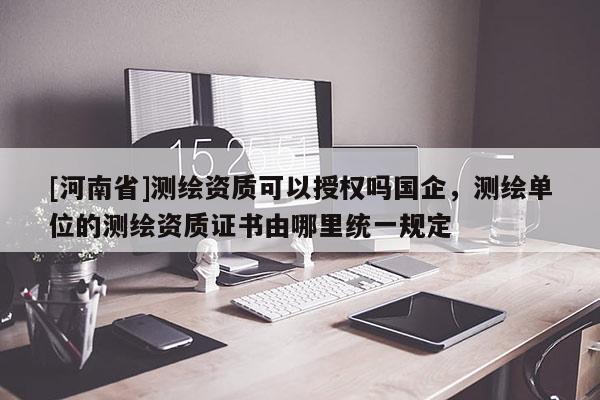 [河南省]测绘资质可以授权吗国企，测绘单位的测绘资质证书由哪里统一规定