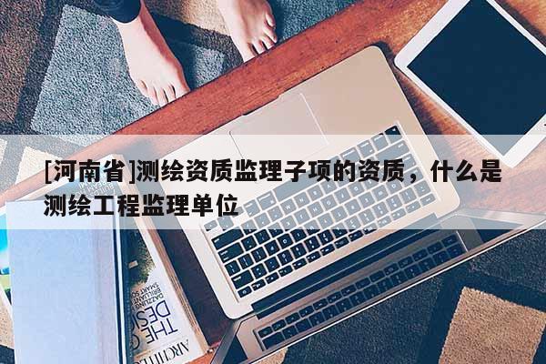 [河南省]测绘资质监理子项的资质，什么是测绘工程监理单位