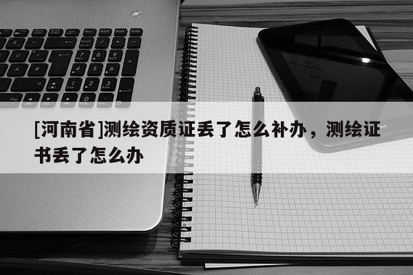 [河南省]测绘资质证丢了怎么补办，测绘证书丢了怎么办