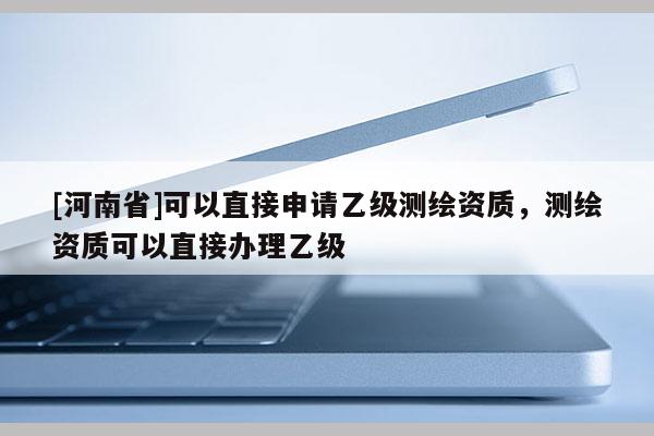 [河南省]可以直接申请乙级测绘资质，测绘资质可以直接办理乙级