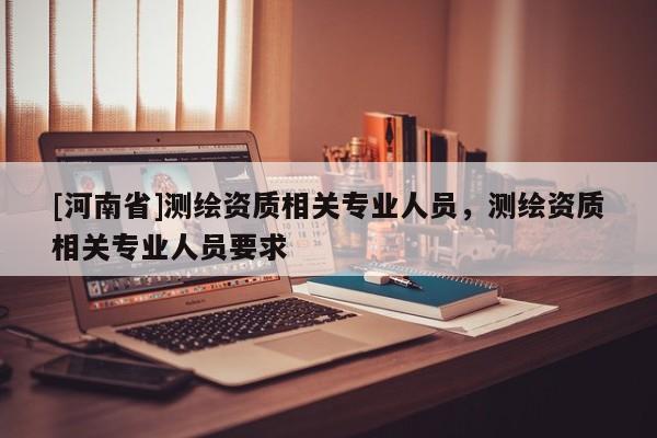 [河南省]测绘资质相关专业人员，测绘资质相关专业人员要求