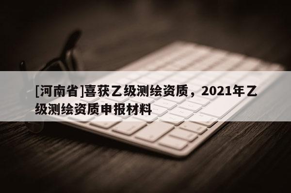 [河南省]喜获乙级测绘资质，2021年乙级测绘资质申报材料