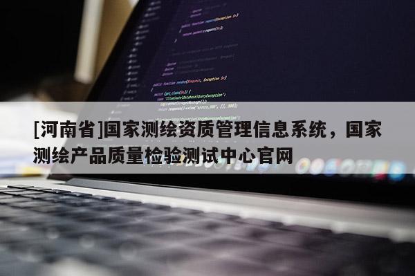 [河南省]国家测绘资质管理信息系统，国家测绘产品质量检验测试中心官网
