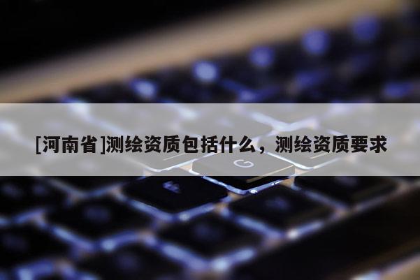 [河南省]测绘资质包括什么，测绘资质要求