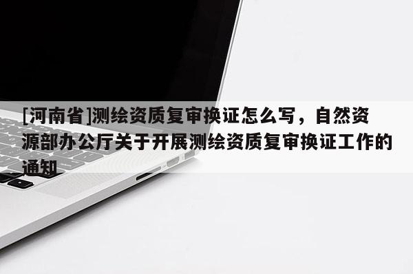 [河南省]测绘资质复审换证怎么写，自然资源部办公厅关于开展测绘资质复审换证工作的通知