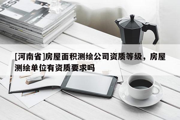 [河南省]房屋面积测绘公司资质等级，房屋测绘单位有资质要求吗