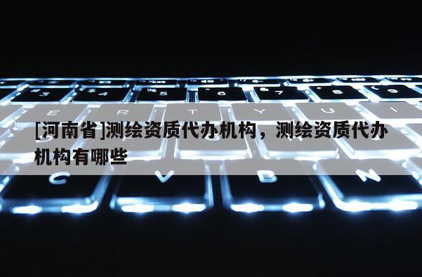 [河南省]测绘资质代办机构，测绘资质代办机构有哪些
