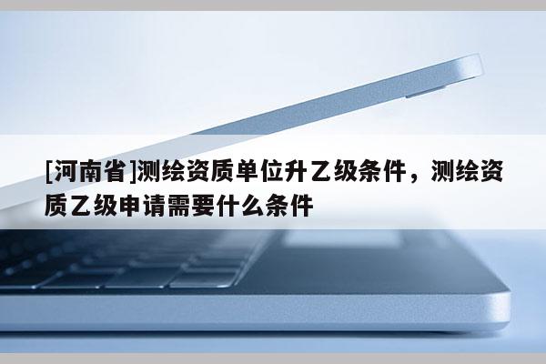 [河南省]测绘资质单位升乙级条件，测绘资质乙级申请需要什么条件