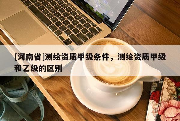 [河南省]测绘资质甲级条件，测绘资质甲级和乙级的区别