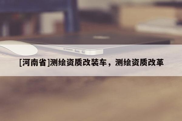 [河南省]测绘资质改装车，测绘资质改革
