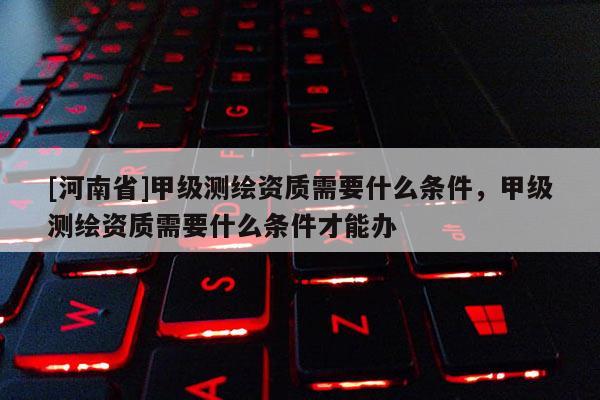 [河南省]甲级测绘资质需要什么条件，甲级测绘资质需要什么条件才能办