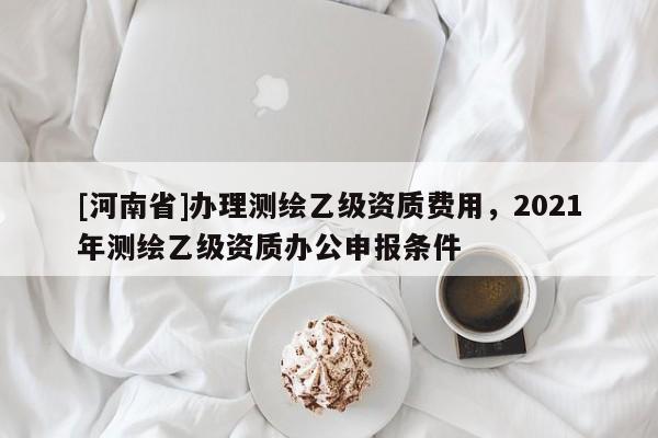 [河南省]办理测绘乙级资质费用，2021年测绘乙级资质办公申报条件