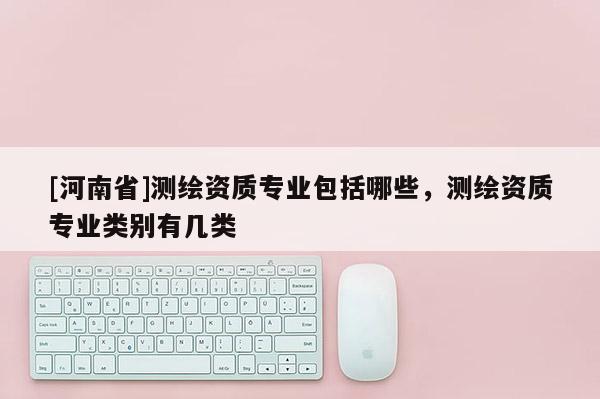 [河南省]测绘资质专业包括哪些，测绘资质专业类别有几类