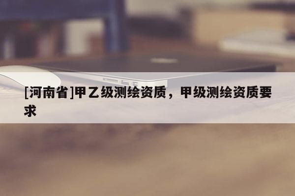 [河南省]甲乙级测绘资质，甲级测绘资质要求