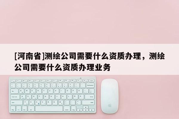 [河南省]测绘公司需要什么资质办理，测绘公司需要什么资质办理业务