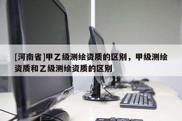 [河南省]甲乙级测绘资质的区别，甲级测绘资质和乙级测绘资质的区别