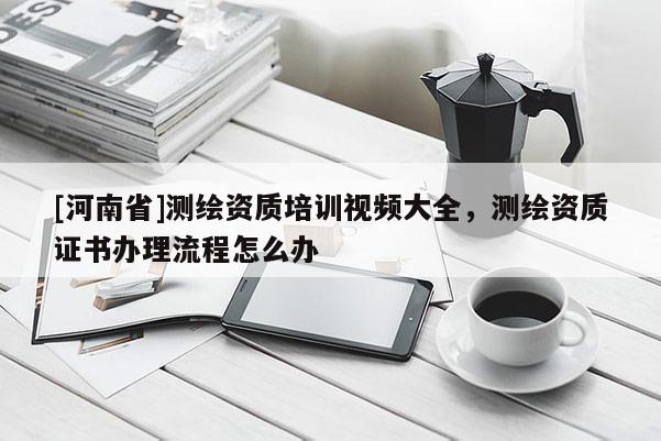 [河南省]测绘资质培训视频大全，测绘资质证书办理流程怎么办